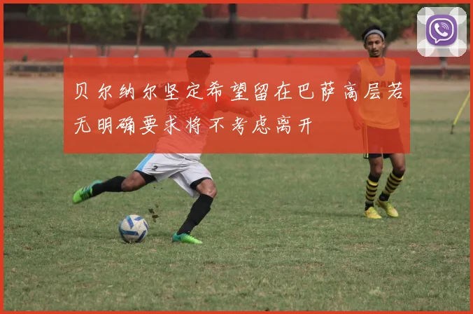 贝尔纳尔坚定希望留在巴萨高层若无明确要求将不考虑离开