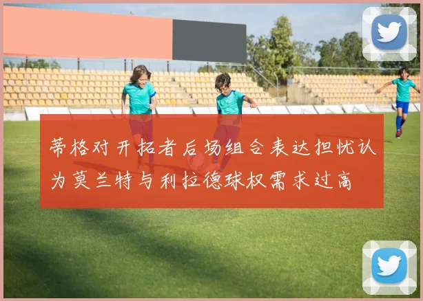 蒂格对开拓者后场组合表达担忧认为莫兰特与利拉德球权需求过高