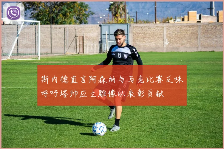 斯内德直言阿森纳与马竞比赛乏味呼吁塔帅应立雕像以表彰贡献