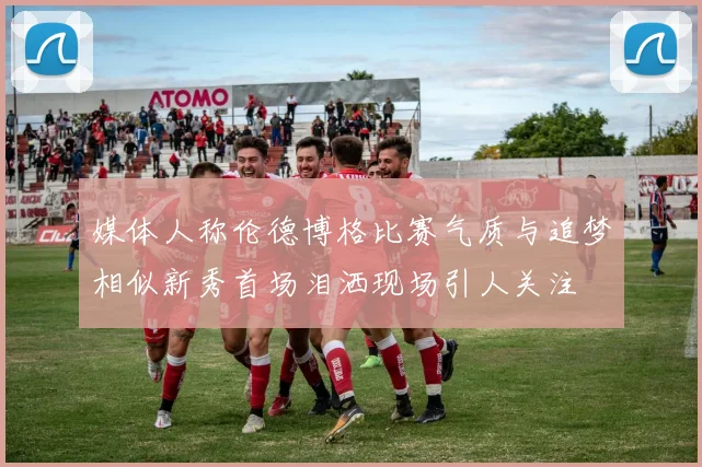 媒体人称伦德博格比赛气质与追梦相似新秀首场泪洒现场引人关注