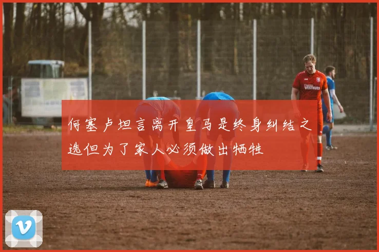 何塞卢坦言离开皇马是终身纠结之选但为了家人必须做出牺牲
