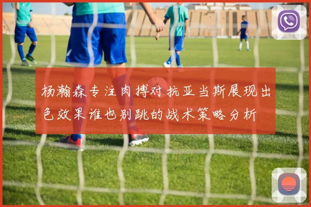 杨瀚森专注肉搏对抗亚当斯展现出色效果谁也别跳的战术策略分析
