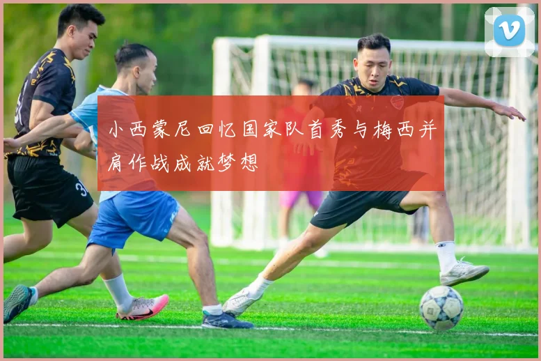 小西蒙尼回忆国家队首秀与梅西并肩作战成就梦想