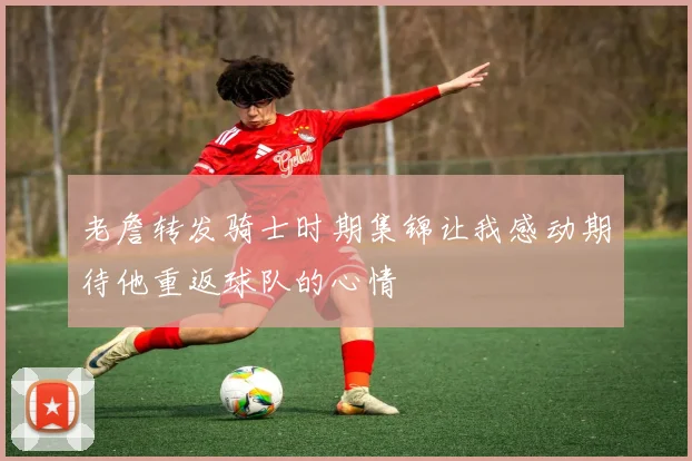 老詹转发骑士时期集锦让我感动期待他重返球队的心情