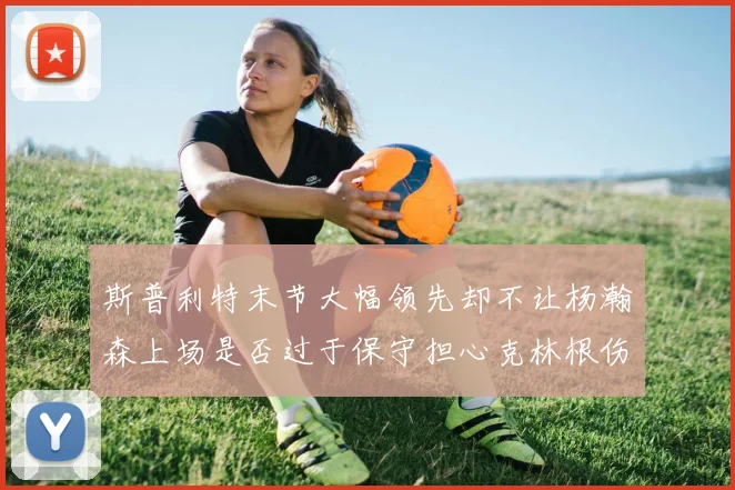 斯普利特末节大幅领先却不让杨瀚森上场是否过于保守担心克林根伤情吗
