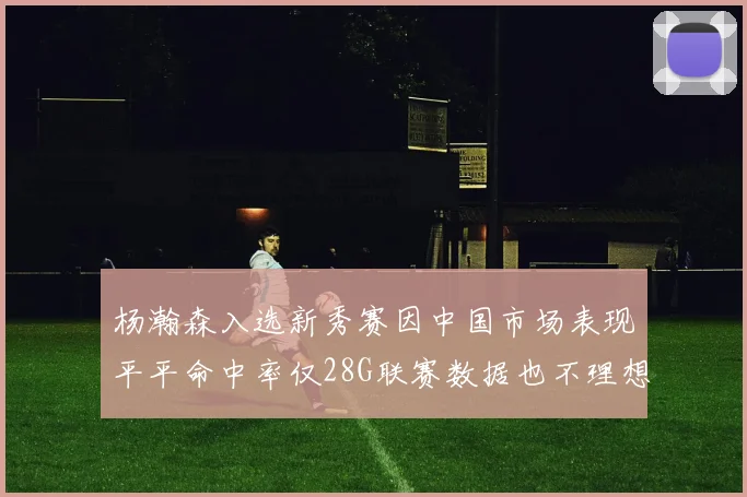 杨瀚森入选新秀赛因中国市场表现平平命中率仅28G联赛数据也不理想