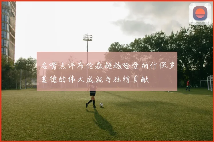 名嘴点评布伦森超越哈登纳什保罗基德的伟大成就与独特贡献