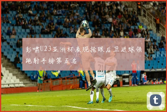 彭啸U23亚洲杯表现抢眼后卫进球领跑射手榜第五名