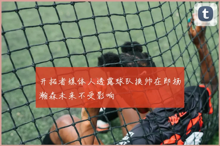开拓者媒体人透露球队换帅在即杨瀚森未来不受影响