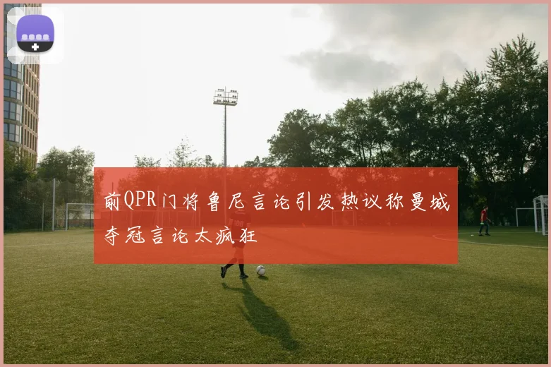 前QPR门将鲁尼言论引发热议称曼城夺冠言论太疯狂