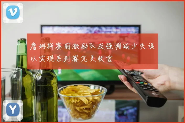 詹姆斯赛前激励队友强调减少失误以实现系列赛完美收官